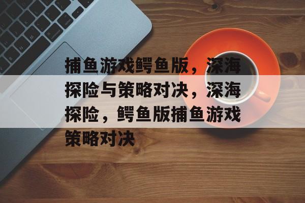 捕鱼游戏鳄鱼版,深海探险与策略对决,深海探险,鳄鱼版捕鱼游戏策略对决 捕鱼游戏鳄鱼版,深海探险与策略对决,深海探险,鳄鱼版捕鱼游戏策略对决