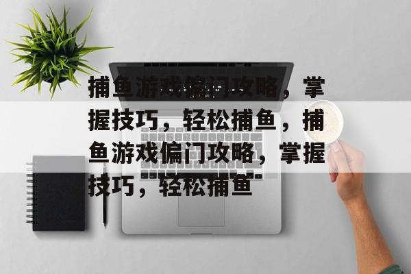 捕鱼游戏偏门攻略,掌握技巧,轻松捕鱼,捕鱼游戏偏门攻略,掌握技巧,轻松捕鱼 捕鱼游戏偏门攻略,掌握技巧,轻松捕鱼,捕鱼游戏偏门攻略,掌握技巧,轻松捕鱼