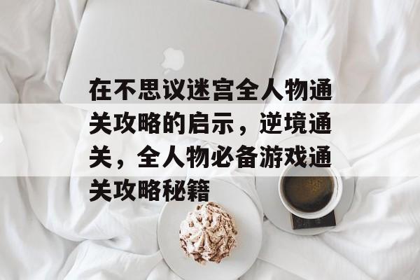 在不思议迷宫全人物通关攻略的启示，逆境通关，全人物必备游戏通关攻略秘籍