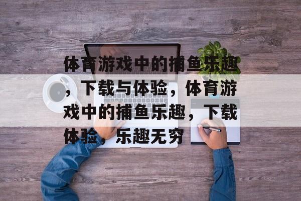 体育游戏中的捕鱼乐趣，下载与体验，体育游戏中的捕鱼乐趣，下载体验，乐趣无穷