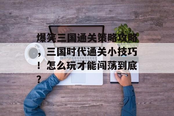 爆笑三国通关策略攻略,三国时代通关小技巧!怎么玩才能闯荡到底? 爆笑三国通关策略攻略,三国时代通关小技巧!怎么玩才能闯荡到底?