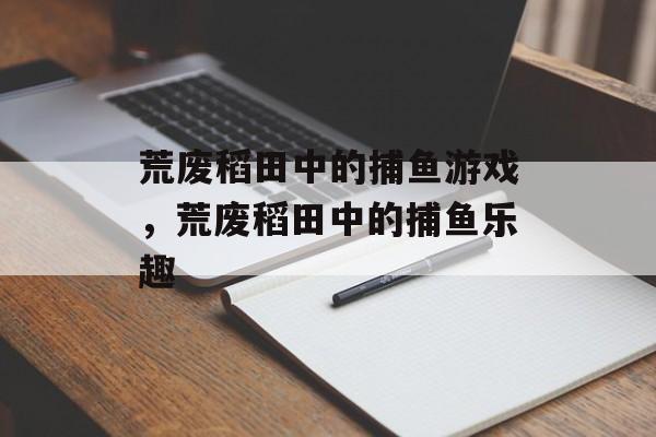 荒废稻田中的捕鱼游戏,荒废稻田中的捕鱼乐趣 荒废稻田中的捕鱼游戏,荒废稻田中的捕鱼乐趣