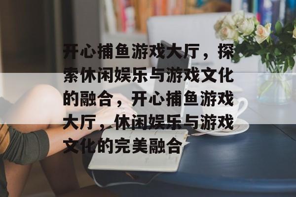 开心捕鱼游戏大厅,探索休闲娱乐与游戏文化的融合,开心捕鱼游戏大厅,休闲娱乐与游戏文化的完美融合 开心捕鱼游戏大厅,探索休闲娱乐与游戏文化的融合,开心捕鱼游戏大厅,休闲娱乐与游戏文化的完美融合