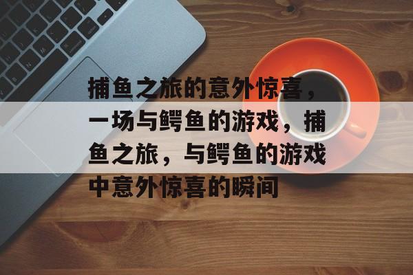捕鱼之旅的意外惊喜,一场与鳄鱼的游戏,捕鱼之旅,与鳄鱼的游戏中意外惊喜的瞬间 捕鱼之旅的意外惊喜,一场与鳄鱼的游戏,捕鱼之旅,与鳄鱼的游戏中意外惊喜的瞬间