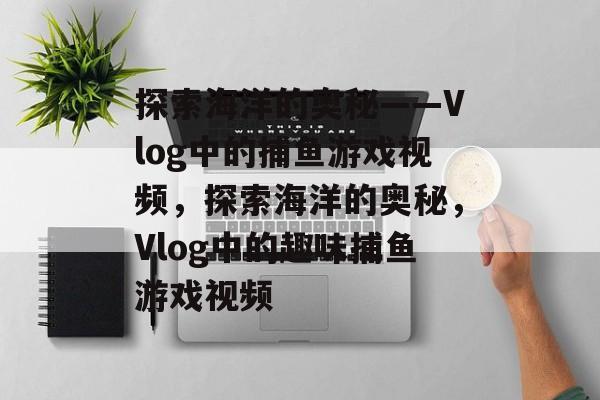 探索海洋的奥秘——Vlog中的捕鱼游戏视频,探索海洋的奥秘,Vlog中的趣味捕鱼游戏视频 探索海洋的奥秘——Vlog中的捕鱼游戏视频,探索海洋的奥秘,Vlog中的趣味捕鱼游戏视频