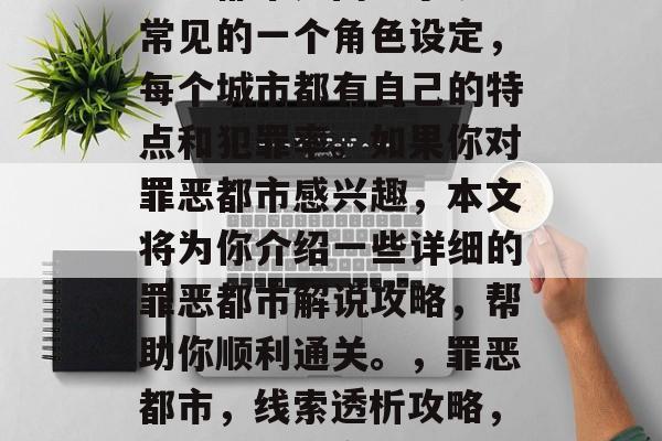 罪恶都市是网络小说中常见的一个角色设定,每个城市都有自己的特点和犯罪率。如果你对罪恶都市感兴趣,本文将为你介绍一些详细的罪恶都市解说攻略,帮助你顺利通关。,罪恶都市,线索透析攻略,畅游罪恶都市! 罪恶都市是网络小说中常见的一个角色设定,每个城市都有自己的特点和犯罪率。如果你对罪恶都市感兴趣,本文将为你介绍一些详细的罪恶都市解说攻略,帮助你顺利通关。,罪恶都市,线索透析攻略,畅游罪恶都市!