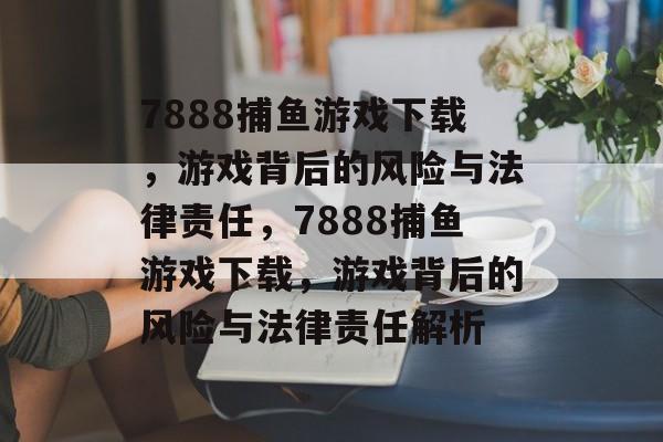 7888捕鱼游戏下载,游戏背后的风险与法律责任,7888捕鱼游戏下载,游戏背后的风险与法律责任解析 7888捕鱼游戏下载,游戏背后的风险与法律责任,7888捕鱼游戏下载,游戏背后的风险与法律责任解析