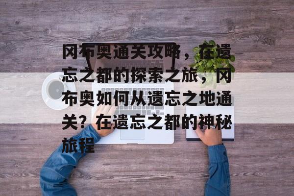 冈布奥通关攻略，在遗忘之都的探索之旅，冈布奥如何从遗忘之地通关？在遗忘之都的神秘旅程