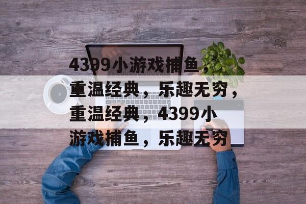 4399小游戏捕鱼,重温经典,乐趣无穷,重温经典,4399小游戏捕鱼,乐趣无穷 4399小游戏捕鱼,重温经典,乐趣无穷,重温经典,4399小游戏捕鱼,乐趣无穷