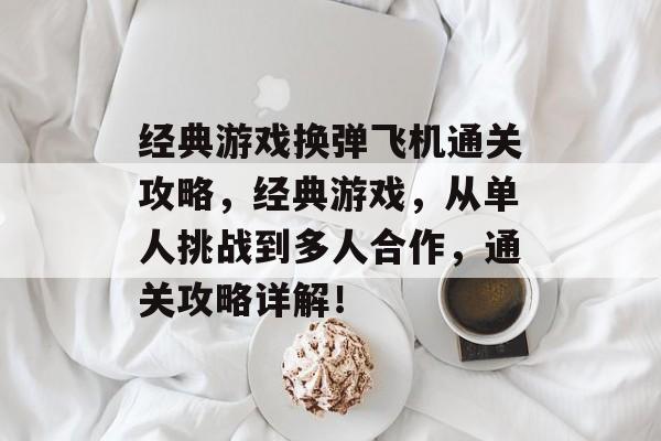 经典游戏换弹飞机通关攻略,经典游戏,从单人挑战到多人合作,通关攻略详解! 经典游戏换弹飞机通关攻略,经典游戏,从单人挑战到多人合作,通关攻略详解!