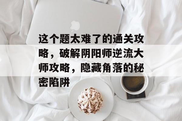 这个题太难了的通关攻略,破解阴阳师逆流大师攻略,隐藏角落的秘密陷阱 这个题太难了的通关攻略,破解阴阳师逆流大师攻略,隐藏角落的秘密陷阱