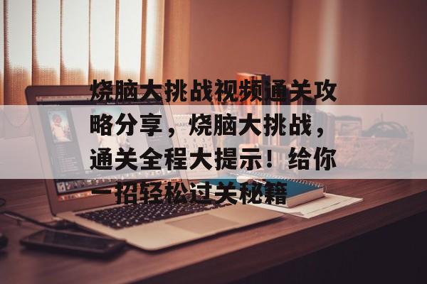 烧脑大挑战视频通关攻略分享,烧脑大挑战,通关全程大提示!给你一招轻松过关秘籍 烧脑大挑战视频通关攻略分享,烧脑大挑战,通关全程大提示!给你一招轻松过关秘籍