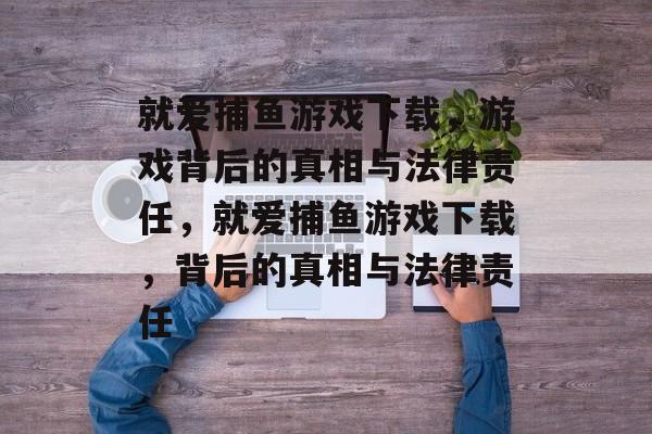 就爱捕鱼游戏下载,游戏背后的真相与法律责任,就爱捕鱼游戏下载,背后的真相与法律责任 就爱捕鱼游戏下载,游戏背后的真相与法律责任,就爱捕鱼游戏下载,背后的真相与法律责任