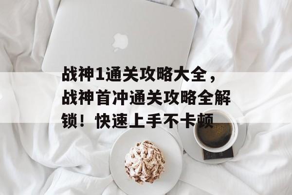 战神1通关攻略大全,战神首冲通关攻略全解锁!快速上手不卡顿 战神1通关攻略大全,战神首冲通关攻略全解锁!快速上手不卡顿