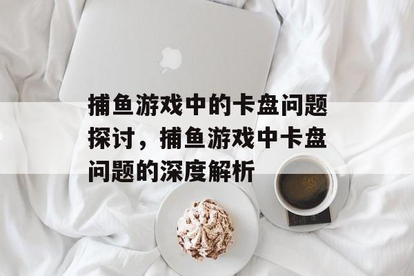 捕鱼游戏中的卡盘问题探讨,捕鱼游戏中卡盘问题的深度解析 捕鱼游戏中的卡盘问题探讨,捕鱼游戏中卡盘问题的深度解析