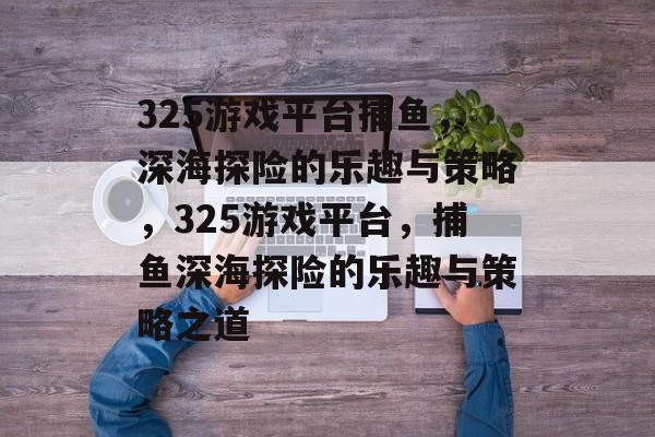 325游戏平台捕鱼,深海探险的乐趣与策略,325游戏平台,捕鱼深海探险的乐趣与策略之道 325游戏平台捕鱼,深海探险的乐趣与策略,325游戏平台,捕鱼深海探险的乐趣与策略之道
