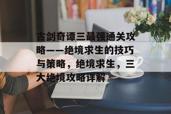 古剑奇谭三最强通关攻略——绝境求生的技巧与策略，绝境求生，三大绝境攻略详解