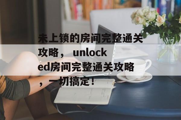 未上锁的房间完整通关攻略, unlocked房间完整通关攻略,一切搞定! 未上锁的房间完整通关攻略, unlocked房间完整通关攻略,一切搞定!