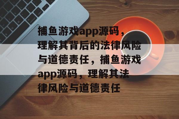 捕鱼游戏app源码,理解其背后的法律风险与道德责任,捕鱼游戏app源码,理解其法律风险与道德责任 捕鱼游戏app源码,理解其背后的法律风险与道德责任,捕鱼游戏app源码,理解其法律风险与道德责任