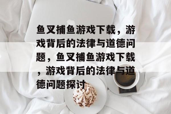 鱼叉捕鱼游戏下载，游戏背后的法律与道德问题，鱼叉捕鱼游戏下载，游戏背后的法律与道德问题探讨