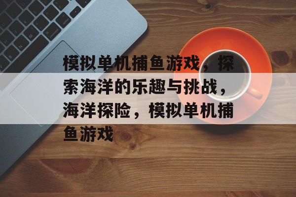 模拟单机捕鱼游戏,探索海洋的乐趣与挑战,海洋探险,模拟单机捕鱼游戏 模拟单机捕鱼游戏,探索海洋的乐趣与挑战,海洋探险,模拟单机捕鱼游戏