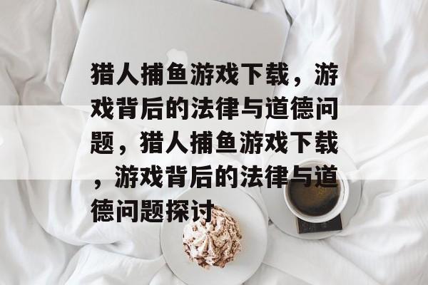猎人捕鱼游戏下载，游戏背后的法律与道德问题，猎人捕鱼游戏下载，游戏背后的法律与道德问题探讨