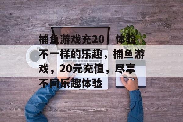 捕鱼游戏充20，体验不一样的乐趣，捕鱼游戏，20元充值，尽享不同乐趣体验