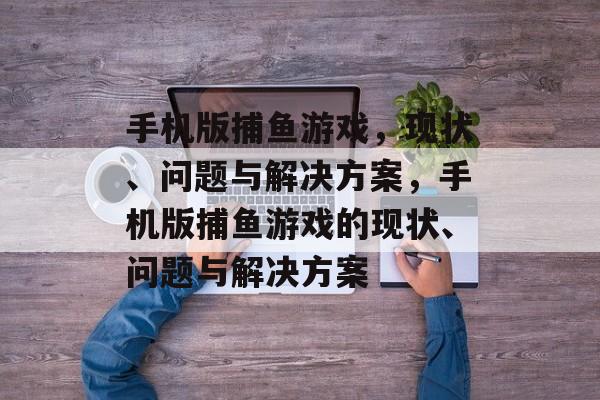 手机版捕鱼游戏，现状、问题与解决方案，手机版捕鱼游戏的现状、问题与解决方案
