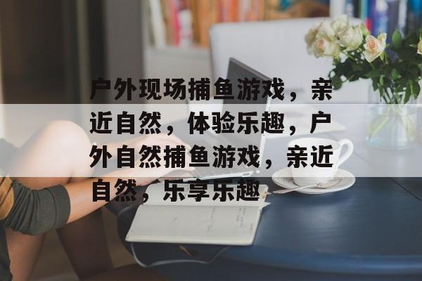 户外现场捕鱼游戏,亲近自然,体验乐趣,户外自然捕鱼游戏,亲近自然,乐享乐趣 户外现场捕鱼游戏,亲近自然,体验乐趣,户外自然捕鱼游戏,亲近自然,乐享乐趣