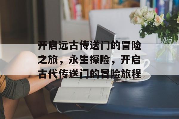 开启远古传送门的冒险之旅,永生探险,开启古代传送门的冒险旅程 开启远古传送门的冒险之旅,永生探险,开启古代传送门的冒险旅程