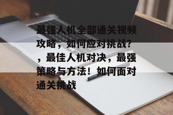 最强人机全部通关视频攻略,如何应对挑战?,最佳人机对决,最强策略与方法!如何面对通关挑战 最强人机全部通关视频攻略,如何应对挑战?,最佳人机对决,最强策略与方法!如何面对通关挑战