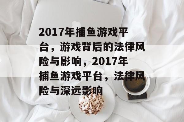 2017年捕鱼游戏平台，游戏背后的法律风险与影响，2017年捕鱼游戏平台，法律风险与深远影响