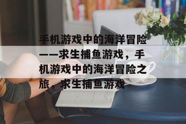 手机游戏中的海洋冒险——求生捕鱼游戏,手机游戏中的海洋冒险之旅,求生捕鱼游戏 手机游戏中的海洋冒险——求生捕鱼游戏,手机游戏中的海洋冒险之旅,求生捕鱼游戏