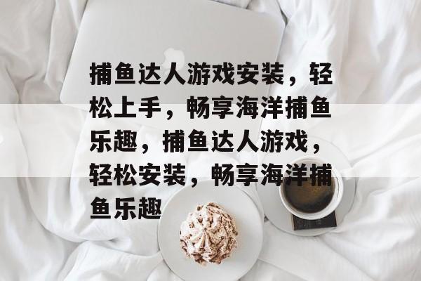 捕鱼达人游戏安装,轻松上手,畅享海洋捕鱼乐趣,捕鱼达人游戏,轻松安装,畅享海洋捕鱼乐趣 捕鱼达人游戏安装,轻松上手,畅享海洋捕鱼乐趣,捕鱼达人游戏,轻松安装,畅享海洋捕鱼乐趣