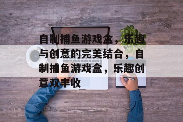 自制捕鱼游戏盒,乐趣与创意的完美结合,自制捕鱼游戏盒,乐趣创意双丰收 自制捕鱼游戏盒,乐趣与创意的完美结合,自制捕鱼游戏盒,乐趣创意双丰收