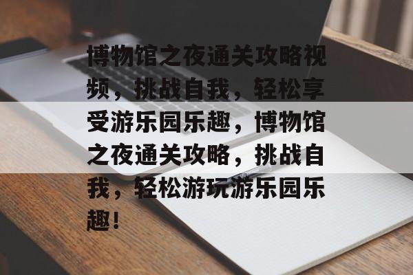 博物馆之夜通关攻略视频,挑战自我,轻松享受游乐园乐趣,博物馆之夜通关攻略,挑战自我,轻松游玩游乐园乐趣! 博物馆之夜通关攻略视频,挑战自我,轻松享受游乐园乐趣,博物馆之夜通关攻略,挑战自我,轻松游玩游乐园乐趣!