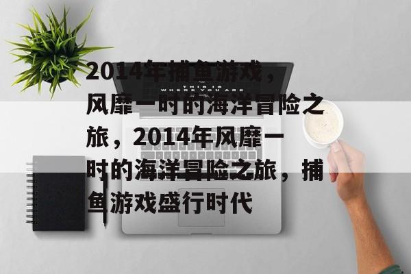 2014年捕鱼游戏,风靡一时的海洋冒险之旅,2014年风靡一时的海洋冒险之旅,捕鱼游戏盛行时代 2014年捕鱼游戏,风靡一时的海洋冒险之旅,2014年风靡一时的海洋冒险之旅,捕鱼游戏盛行时代