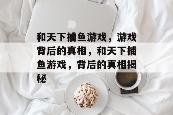 和天下捕鱼游戏，游戏背后的真相，和天下捕鱼游戏，背后的真相揭秘
