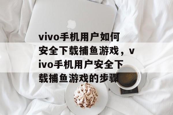 vivo手机用户如何安全下载捕鱼游戏,vivo手机用户安全下载捕鱼游戏的步骤 vivo手机用户如何安全下载捕鱼游戏,vivo手机用户安全下载捕鱼游戏的步骤
