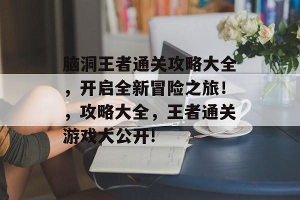 脑洞王者通关攻略大全,开启全新冒险之旅!,攻略大全,王者通关游戏大公开! 脑洞王者通关攻略大全,开启全新冒险之旅!,攻略大全,王者通关游戏大公开!