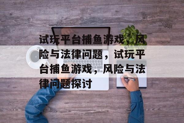 试玩平台捕鱼游戏，风险与法律问题，试玩平台捕鱼游戏，风险与法律问题探讨