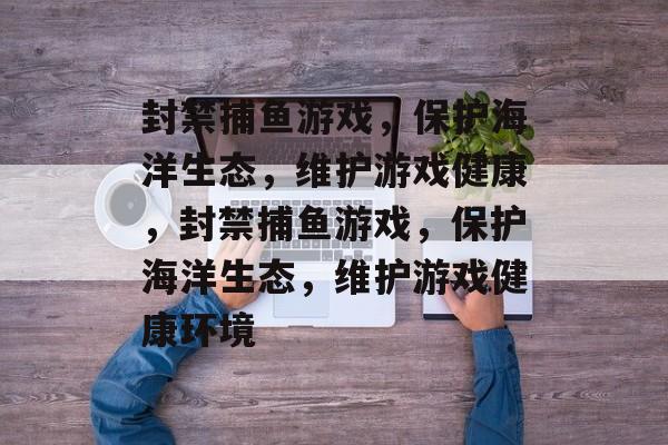 封禁捕鱼游戏,保护海洋生态,维护游戏健康,封禁捕鱼游戏,保护海洋生态,维护游戏健康环境 封禁捕鱼游戏,保护海洋生态,维护游戏健康,封禁捕鱼游戏,保护海洋生态,维护游戏健康环境