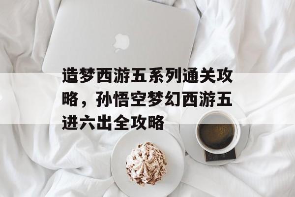 造梦西游五系列通关攻略,孙悟空梦幻西游五进六出全攻略 造梦西游五系列通关攻略,孙悟空梦幻西游五进六出全攻略
