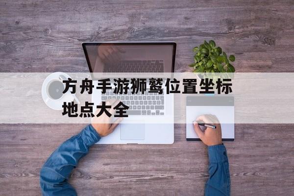 方舟手游狮鹫位置坐标地点大全 方舟手游狮鹫位置坐标地点大全