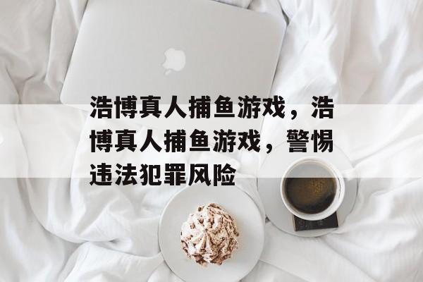 浩博真人捕鱼游戏,浩博真人捕鱼游戏,警惕违法犯罪风险 浩博真人捕鱼游戏,浩博真人捕鱼游戏,警惕违法犯罪风险