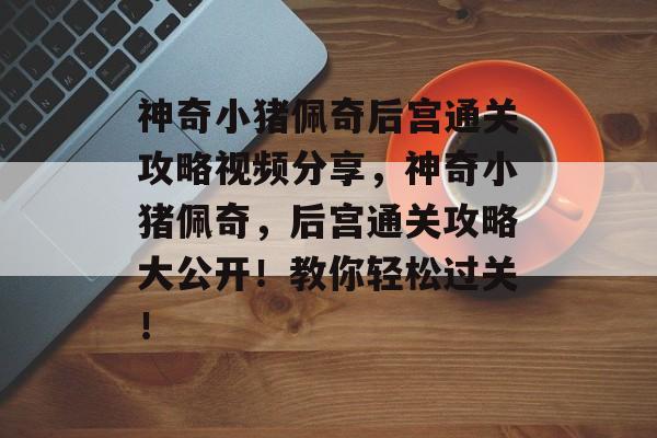 神奇小猪佩奇后宫通关攻略视频分享,神奇小猪佩奇,后宫通关攻略大公开!教你轻松过关! 神奇小猪佩奇后宫通关攻略视频分享,神奇小猪佩奇,后宫通关攻略大公开!教你轻松过关!