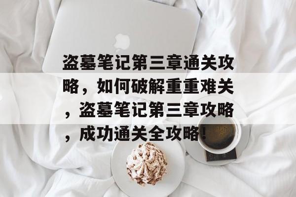 盗墓笔记第三章通关攻略,如何破解重重难关,盗墓笔记第三章攻略,成功通关全攻略! 盗墓笔记第三章通关攻略,如何破解重重难关,盗墓笔记第三章攻略,成功通关全攻略!