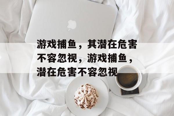游戏捕鱼,其潜在危害不容忽视,游戏捕鱼,潜在危害不容忽视 游戏捕鱼,其潜在危害不容忽视,游戏捕鱼,潜在危害不容忽视