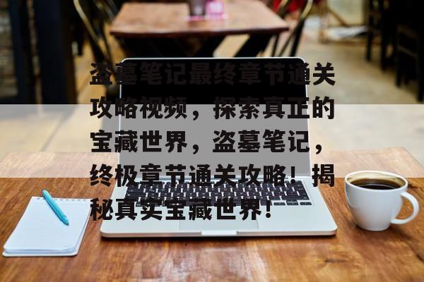 盗墓笔记最终章节通关攻略视频，探索真正的宝藏世界，盗墓笔记，终极章节通关攻略！揭秘真实宝藏世界！