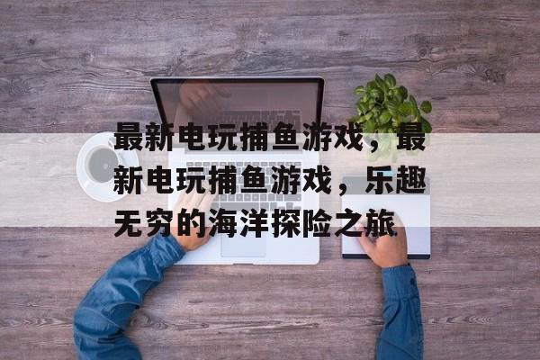 最新电玩捕鱼游戏,最新电玩捕鱼游戏,乐趣无穷的海洋探险之旅 最新电玩捕鱼游戏,最新电玩捕鱼游戏,乐趣无穷的海洋探险之旅